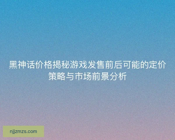 黑神话价格揭秘游戏发售前后可能的定价策略与市场前景分析